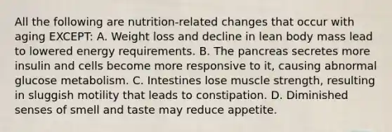 All the following are nutrition-related changes that occur with aging EXCEPT: A. Weight loss and decline in lean body mass lead to lowered energy requirements. B. <a href='https://www.questionai.com/knowledge/kITHRba4Cd-the-pancreas' class='anchor-knowledge'>the pancreas</a> secretes more insulin and cells become more responsive to it, causing abnormal glucose metabolism. C. Intestines lose muscle strength, resulting in sluggish motility that leads to constipation. D. Diminished senses of smell and taste may reduce appetite.