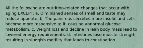 All the following are nutrition-related changes that occur with aging EXCEPT: a. Diminished senses of smell and taste may reduce appetite. b. The pancreas secretes more insulin and cells become more responsive to it, causing abnormal glucose metabolism. c. Weight loss and decline in lean body mass lead to lowered energy requirements. d. Intestines lose muscle strength, resulting in sluggish motility that leads to constipation.