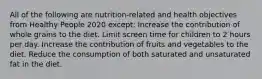 All of the following are nutrition-related and health objectives from Healthy People 2020 except: Increase the contribution of whole grains to the diet. Limit screen time for children to 2 hours per day. Increase the contribution of fruits and vegetables to the diet. Reduce the consumption of both saturated and unsaturated fat in the diet.