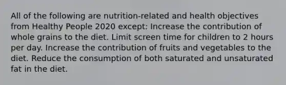 All of the following are nutrition-related and health objectives from Healthy People 2020 except: Increase the contribution of whole grains to the diet. Limit screen time for children to 2 hours per day. Increase the contribution of fruits and vegetables to the diet. Reduce the consumption of both saturated and unsaturated fat in the diet.