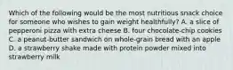 Which of the following would be the most nutritious snack choice for someone who wishes to gain weight healthfully? A. a slice of pepperoni pizza with extra cheese B. four chocolate-chip cookies C. a peanut-butter sandwich on whole-grain bread with an apple D. a strawberry shake made with protein powder mixed into strawberry milk