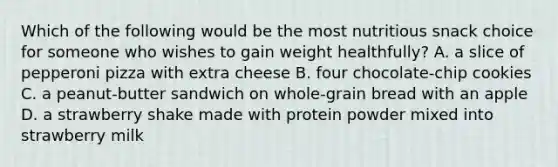 Which of the following would be the most nutritious snack choice for someone who wishes to gain weight healthfully? A. a slice of pepperoni pizza with extra cheese B. four chocolate-chip cookies C. a peanut-butter sandwich on whole-grain bread with an apple D. a strawberry shake made with protein powder mixed into strawberry milk