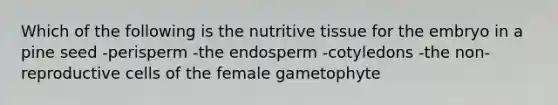 Which of the following is the nutritive tissue for the embryo in a pine seed -perisperm -the endosperm -cotyledons -the non-reproductive cells of the female gametophyte