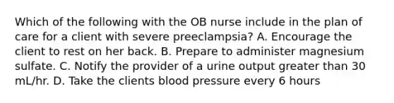 Which of the following with the OB nurse include in the plan of care for a client with severe preeclampsia? A. Encourage the client to rest on her back. B. Prepare to administer magnesium sulfate. C. Notify the provider of a urine output greater than 30 mL/hr. D. Take the clients blood pressure every 6 hours