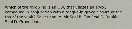 Which of the following is an OBC that utilizes an epoxy compound in conjunction with a tongue-in-grove closure at the top of the vault? Select one: A. Air Seal B. Top Seal C. Double Seal D. Grave Liner