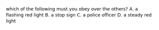 which of the following must you obey over the others? A. a flashing red light B. a stop sign C. a police officer D. a steady red light