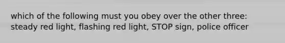 which of the following must you obey over the other three: steady red light, flashing red light, STOP sign, police officer