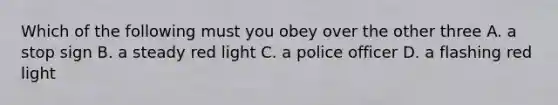 Which of the following must you obey over the other three A. a stop sign B. a steady red light C. a police officer D. a flashing red light