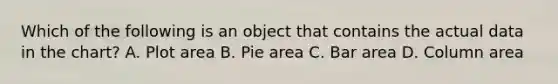 Which of the following is an object that contains the actual data in the chart? A. Plot area B. Pie area C. Bar area D. Column area