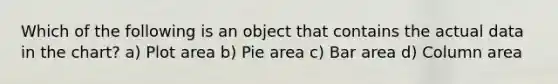 Which of the following is an object that contains the actual data in the chart? a) Plot area b) Pie area c) Bar area d) Column area