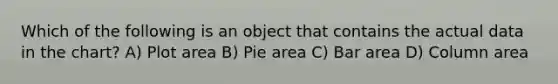 Which of the following is an object that contains the actual data in the chart? A) Plot area B) Pie area C) Bar area D) Column area
