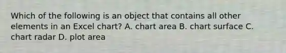 Which of the following is an object that contains all other elements in an Excel chart? A. chart area B. chart surface C. chart radar D. plot area