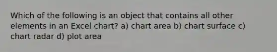 Which of the following is an object that contains all other elements in an Excel chart? a) chart area b) chart surface c) chart radar d) plot area