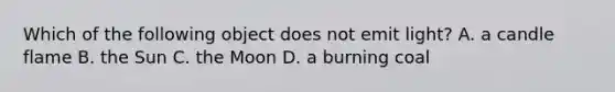 Which of the following object does not emit light? A. a candle flame B. the Sun C. the Moon D. a burning coal