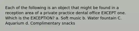 Each of the following is an object that might be found in a reception area of a private practice dental office EXCEPT one. Which is the EXCEPTION? a. Soft music b. Water fountain C. Aquarium d. Complimentary snacks