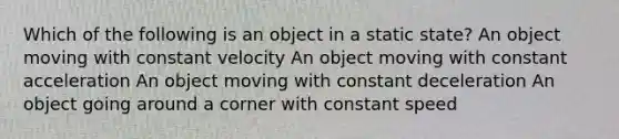 Which of the following is an object in a static state? An object moving with constant velocity An object moving with constant acceleration An object moving with constant deceleration An object going around a corner with constant speed