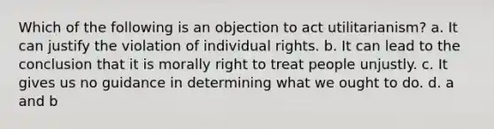 Which of the following is an objection to act utilitarianism? a. It can justify the violation of individual rights. b. It can lead to the conclusion that it is morally right to treat people unjustly. c. It gives us no guidance in determining what we ought to do. d. a and b