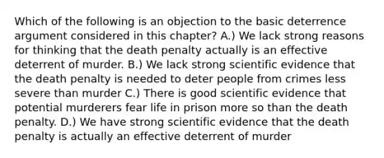 Which of the following is an objection to the basic deterrence argument considered in this chapter? A.) We lack strong reasons for thinking that the death penalty actually is an effective deterrent of murder. B.) We lack strong scientific evidence that the death penalty is needed to deter people from crimes less severe than murder C.) There is good scientific evidence that potential murderers fear life in prison more so than the death penalty. D.) We have strong scientific evidence that the death penalty is actually an effective deterrent of murder