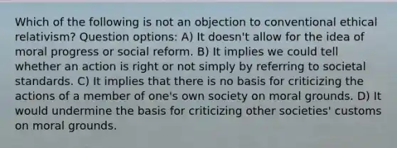 Which of the following is not an objection to conventional ethical relativism? Question options: A) It doesn't allow for the idea of moral progress or social reform. B) It implies we could tell whether an action is right or not simply by referring to societal standards. C) It implies that there is no basis for criticizing the actions of a member of one's own society on moral grounds. D) It would undermine the basis for criticizing other societies' customs on moral grounds.