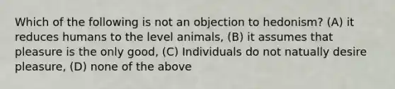 Which of the following is not an objection to hedonism? (A) it reduces humans to the level animals, (B) it assumes that pleasure is the only good, (C) Individuals do not natually desire pleasure, (D) none of the above