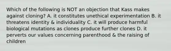 Which of the following is NOT an objection that Kass makes against cloning? A. it constitutes unethical experimentation B. it threatens identity & individuality C. it will produce harmful biological mutations as clones produce further clones D. it perverts our values concerning parenthood & the raising of children