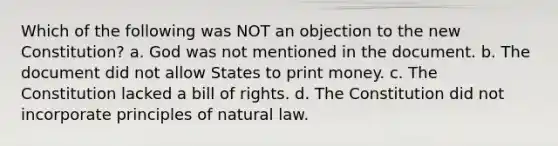 Which of the following was NOT an objection to the new Constitution? a. God was not mentioned in the document. b. The document did not allow States to print money. c. The Constitution lacked a bill of rights. d. The Constitution did not incorporate principles of natural law.