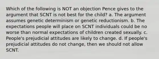 Which of the following is NOT an objection Pence gives to the argument that SCNT is not best for the child? a. The argument assumes genetic determinism or genetic reductionism. b. The expectations people will place on SCNT individuals could be no worse than normal expectations of children created sexually. c. People's prejudicial attitudes are likely to change. d. If people's prejudicial attitudes do not change, then we should not allow SCNT.