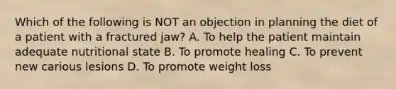 Which of the following is NOT an objection in planning the diet of a patient with a fractured jaw? A. To help the patient maintain adequate nutritional state B. To promote healing C. To prevent new carious lesions D. To promote weight loss