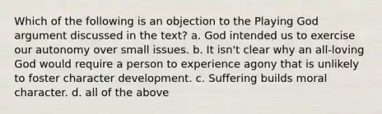 Which of the following is an objection to the Playing God argument discussed in the text? a. God intended us to exercise our autonomy over small issues. b. It isn't clear why an all-loving God would require a person to experience agony that is unlikely to foster character development. c. Suffering builds moral character. d. all of the above