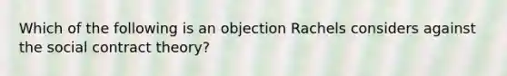 Which of the following is an objection Rachels considers against the social contract theory?