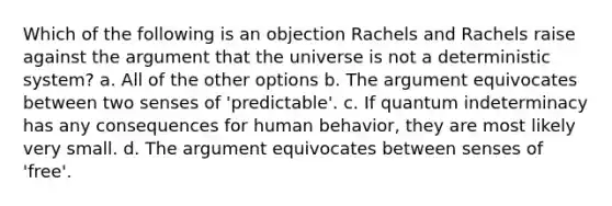 Which of the following is an objection Rachels and Rachels raise against the argument that the universe is not a deterministic system? a. All of the other options b. The argument equivocates between two senses of 'predictable'. c. If quantum indeterminacy has any consequences for human behavior, they are most likely very small. d. The argument equivocates between senses of 'free'.