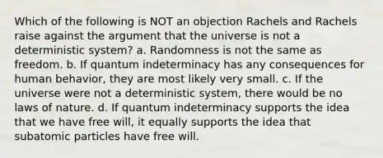 Which of the following is NOT an objection Rachels and Rachels raise against the argument that the universe is not a deterministic system? a. Randomness is not the same as freedom. b. If quantum indeterminacy has any consequences for human behavior, they are most likely very small. c. If the universe were not a deterministic system, there would be no laws of nature. d. If quantum indeterminacy supports the idea that we have free will, it equally supports the idea that subatomic particles have free will.