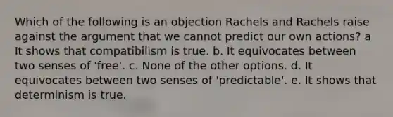 Which of the following is an objection Rachels and Rachels raise against the argument that we cannot predict our own actions? a It shows that compatibilism is true. b. It equivocates between two senses of 'free'. c. None of the other options. d. It equivocates between two senses of 'predictable'. e. It shows that determinism is true.