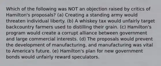 Which of the following was NOT an objection raised by critics of Hamilton's proposals? (a) Creating a standing army would threaten individual liberty. (b) A whiskey tax would unfairly target backcountry farmers used to distilling their grain. (c) Hamilton's program would create a corrupt alliance between government and large commercial interests. (d) The proposals would prevent the development of manufacturing, and manufacturing was vital to America's future. (e) Hamilton's plan for new government bonds would unfairly reward speculators.