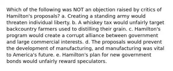 Which of the following was NOT an objection raised by critics of Hamilton's proposals? a. Creating a standing army would threaten individual liberty. b. A whiskey tax would unfairly target backcountry farmers used to distilling their grain. c. Hamilton's program would create a corrupt alliance between government and large commercial interests. d. The proposals would prevent the development of manufacturing, and manufacturing was vital to America's future. e. Hamilton's plan for new government bonds would unfairly reward speculators.