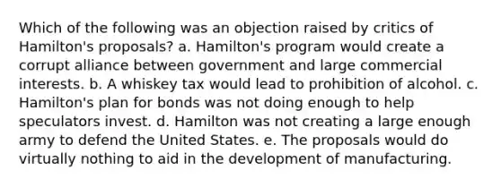 Which of the following was an objection raised by critics of Hamilton's proposals? a. Hamilton's program would create a corrupt alliance between government and large commercial interests. b. A whiskey tax would lead to prohibition of alcohol. c. Hamilton's plan for bonds was not doing enough to help speculators invest. d. Hamilton was not creating a large enough army to defend the United States. e. The proposals would do virtually nothing to aid in the development of manufacturing.