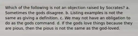 Which of the following is not an objection raised by Socrates? a. Sometimes the gods disagree. b. Listing examples is not the same as giving a definition. c. We may not have an obligation to do as the gods command. d. If the gods love things because they are pious, then the pious is not the same as the god-loved.