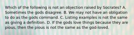 Which of the following is not an objection raised by Socrates? A. Sometimes the gods disagree. B. We may not have an obligation to do as the gods command. C. Listing examples is not the same as giving a definition. D. If the gods love things because they are pious, then the pious is not the same as the god-loved.