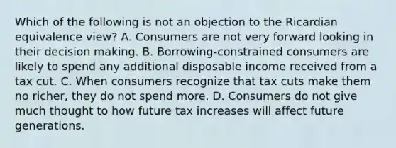 Which of the following is not an objection to the Ricardian equivalence​ view? A. Consumers are not very forward looking in their decision making. B. ​Borrowing-constrained consumers are likely to spend any additional disposable income received from a tax cut. C. When consumers recognize that tax cuts make them no​ richer, they do not spend more. D. Consumers do not give much thought to how future tax increases will affect future generations.