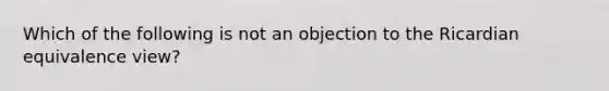 Which of the following is not an objection to the Ricardian equivalence view?