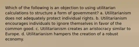 Which of the following is an objection to using utilitarian calculations to structure a form of government? a. Utilitarianism does not adequately protect individual rights. b. Utilitarianism encourages individuals to ignore themselves in favor of the common good. c. Utilitarianism creates an aristocracy similar to Europe. d. Utilitarianism hampers the creation of a robust economy.