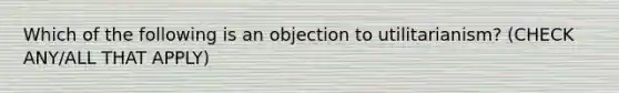 Which of the following is an objection to utilitarianism? (CHECK ANY/ALL THAT APPLY)