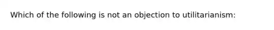 Which of the following is not an objection to utilitarianism: