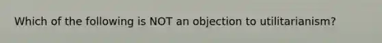 Which of the following is NOT an objection to utilitarianism?