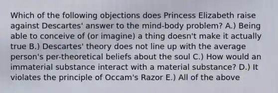 Which of the following objections does Princess Elizabeth raise against Descartes' answer to the mind-body problem? A.) Being able to conceive of (or imagine) a thing doesn't make it actually true B.) Descartes' theory does not line up with the average person's per-theoretical beliefs about the soul C.) How would an immaterial substance interact with a material substance? D.) It violates the principle of Occam's Razor E.) All of the above