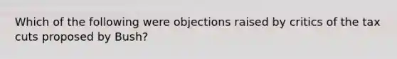 Which of the following were objections raised by critics of the tax cuts proposed by Bush?