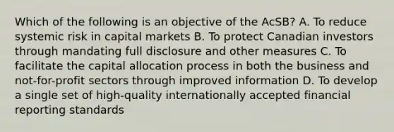 Which of the following is an objective of the AcSB? A. To reduce systemic risk in capital markets B. To protect Canadian investors through mandating full disclosure and other measures C. To facilitate the capital allocation process in both the business and not-for-profit sectors through improved information D. To develop a single set of high-quality internationally accepted financial reporting standards