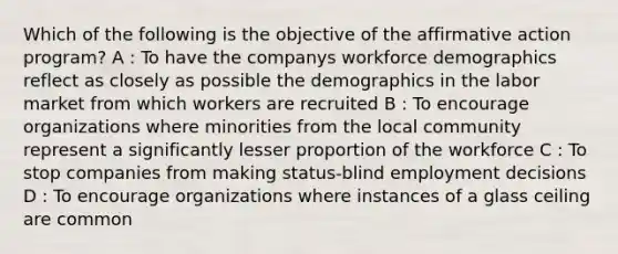 Which of the following is the objective of the affirmative action program? A : To have the companys workforce demographics reflect as closely as possible the demographics in the labor market from which workers are recruited B : To encourage organizations where minorities from the local community represent a significantly lesser proportion of the workforce C : To stop companies from making status-blind employment decisions D : To encourage organizations where instances of a glass ceiling are common