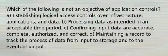 Which of the following is not an objective of application controls? a) Establishing logical access controls over infrastructure, applications, and data. b) Processing data as intended in an acceptable time period. c) Confirming input data are accurate, complete, authorized, and correct. d) Maintaining a record to track the process of data from input to storage and to the eventual output.