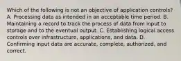 Which of the following is not an objective of application controls? A. Processing data as intended in an acceptable time period. B. Maintaining a record to track the process of data from input to storage and to the eventual output. C. Establishing logical access controls over infrastructure, applications, and data. D. Confirming input data are accurate, complete, authorized, and correct.